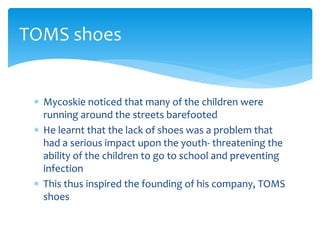  Mycoskie noticed that many of the children were
running around the streets barefooted
 He learnt that the lack of shoes was a problem that
had a serious impact upon the youth- threatening the
ability of the children to go to school and preventing
infection
 This thus inspired the founding of his company, TOMS
shoes
TOMS shoes
 