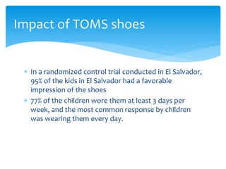  In a randomized control trial conducted in El Salvador,
95% of the kids in El Salvador had a favorable
impression of the shoes
 77% of the children wore them at least 3 days per
week, and the most common response by children
was wearing them every day.
Impact of TOMS shoes
 