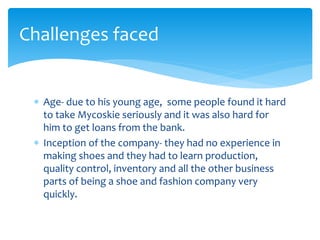  Age- due to his young age, some people found it hard
to take Mycoskie seriously and it was also hard for
him to get loans from the bank.
 Inception of the company- they had no experience in
making shoes and they had to learn production,
quality control, inventory and all the other business
parts of being a shoe and fashion company very
quickly.
Challenges faced
 