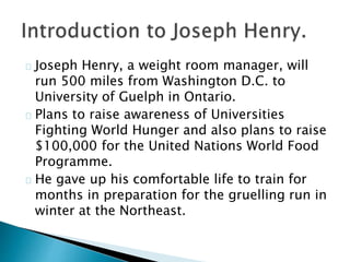 Joseph Henry, a weight room manager, will 
run 500 miles from Washington D.C. to 
University of Guelph in Ontario. 
Plans to raise awareness of Universities 
Fighting World Hunger and also plans to raise 
$100,000 for the United Nations World Food 
Programme. 
He gave up his comfortable life to train for 
months in preparation for the gruelling run in 
winter at the Northeast. 
 