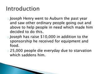 Joseph Henry went to Auburn the past year 
and saw other ordinary people going out and 
above to help people in need which made him 
decided to do this. 
Joseph has raise $10,000 in addition to the 
sponsorship he received for equipment and 
food. 
25,000 people die everyday due to starvation 
which saddens him. 
 