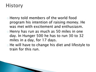 Henry told members of the world food 
program his intention of raising money. He 
was met with excitement and enthusiasm. 
Henry has run as much as 50 miles in one 
day. In Hunger 500 he has to run 30 to 32 
miles in a day, for 17 days. 
He will have to change his diet and lifestyle to 
train for this run. 
 