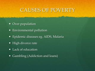 .
CAUSES OF POVERTY
 Over population
 Environmental pollution
 Epidemic diseases eg. AIDS, Malaria
 High divorce rate
 Lack of education
 Gambling (Addiction and loans)
 