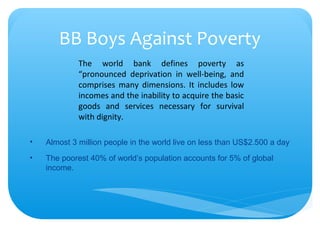 BB Boys Against Poverty
• Almost 3 million people in the world live on less than US$2.500 a day
• The poorest 40% of world’s population accounts for 5% of global
income.
The world bank defines poverty as
“pronounced deprivation in well-being, and
comprises many dimensions. It includes low
incomes and the inability to acquire the basic
goods and services necessary for survival
with dignity.
 
