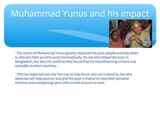 ∗The action of Muhammad Yunus greatly impacted the poor people and help them
to alleviate their poverty cycle tremendously. He not only helped the poor in
Bangladesh, but also the world as they found that his microfinancing scheme was
workable in other countries.
∗This has impacted not only the way to help those who are in poverty, but also
advocate self-help process and give the poor a chance to raise their personal
initiative and enterprising spirit with a small amount to start.
Muhammad Yunus and his impact
 