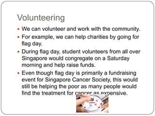Volunteering
 We can volunteer and work with the community.
 For example, we can help charities by going for

flag day.
 During flag day, student volunteers from all over
Singapore would congregate on a Saturday
morning and help raise funds.
 Even though flag day is primarily a fundraising
event for Singapore Cancer Society, this would
still be helping the poor as many people would
find the treatment for cancer as expensive.

 