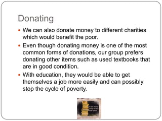 Donating
 We can also donate money to different charities

which would benefit the poor.
 Even though donating money is one of the most
common forms of donations, our group prefers
donating other items such as used textbooks that
are in good condition.
 With education, they would be able to get
themselves a job more easily and can possibly
stop the cycle of poverty.

 