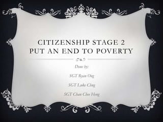 CITIZENSHIP STAGE 2
PUT AN END TO POVERTY
Done by:
SGT Ryan Ong
SGT Luke Chng
SGT Chan Chee Heng

 