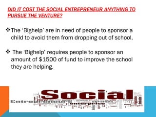 DID IT COST THE SOCIAL ENTREPRENEUR ANYTHING TO PURSUE THE VENTURE? The ‘Bighelp’ are in need of people to sponsor a child to avoid them from dropping out of school. The ‘Bighelp’ requires people to sponsor an amount of $1500 of fund to improve the school they are helping. 