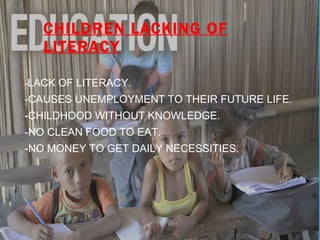 CHILDREN LACKING OF LITERACY - LACK OF LITERACY. -CAUSES UNEMPLOYMENT TO THEIR FUTURE LIFE. -CHILDHOOD WITHOUT KNOWLEDGE. -NO CLEAN FOOD TO EAT. -NO MONEY TO GET DAILY NECESSITIES. 
