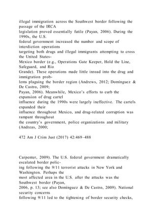 illegal immigration across the Southwest border following the
passage of the IRCA
legislation proved essentially futile (Payan, 2006). During the
1990s, the U.S.
federal government increased the number and scope of
interdiction operations
targeting both drugs and illegal immigrants attempting to cross
the United States-
Mexico border (e.g., Operations Gate Keeper, Hold the Line,
Safeguard, and Rio
Grande). These operations made little inroad into the drug and
immigration prob-
lems plaguing the border region (Andrews, 2012; Domínguez &
De Castro, 2009;
Payan, 2006). Meanwhile, Mexico’s efforts to curb the
expansion of drug cartel
influence during the 1990s were largely ineffective. The cartels
expanded their
influence throughout Mexico, and drug-related corruption was
rampant throughout
the country’s government, police organizations and military
(Andreas, 2000;
472 Am J Crim Just (2017) 42:469–488
Carpenter, 2009). The U.S. federal government dramatically
escalated border polic-
ing following the 9/11 terrorist attacks in New York and
Washington. Perhaps the
most affected area in the U.S. after the attacks was the
Southwest border (Payan,
2006, p. 13; see also Domínguez & De Castro, 2009). National
security concerns
following 9/11 led to the tightening of border security checks,
 