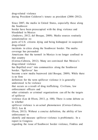 drug-related violence
during President Calderon’s tenure as president (2006–2012).
Since 2007, the media in United States, especially those along
the Southwest
border have been preoccupied with the drug violence and
bloodshed in Mexico
(Andrews, 2012; del Bosque, 2009). Media sources routinely
sensationalize re-
ports of U.S. citizens dying and being kidnapped in suspected
drug-related
incidents in cities along the Southwest border. The media
coverage has persuaded
Americans that the turmoil in Mexico is no longer confined to
that country
(Correa-Cabrera, 2012). Many are convinced that Mexico’s
drug-related violence
has Bspilled over^ into communities along the Southwest
border. ‘Spillover’ has
become a new media buzzword (del Bosque, 2009). While there
is no firm
definition for the term spillover violence it is generally
understood to be violence
that occurs as a result of drug trafficking. Civilians, law
enforcement officers and
other criminals or criminal organizations can all be the targets
of spillover
violence (Lee & Olson, 2013, p. 100). There is some debate as
to whether
spillover violence is an actual phenomenon (Correa-Cabrera,
2012; Lee &
Olson, 2013). Without a concise definition, the ability of law
enforcement to
identify and measure spillover violence is problematic. In a
report to Congress
regarding the issue of Southwest border violence, Finklea and
 