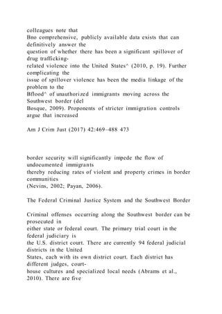 colleagues note that
Bno comprehensive, publicly available data exists that can
definitively answer the
question of whether there has been a significant spillover of
drug trafficking-
related violence into the United States^ (2010, p. 19). Further
complicating the
issue of spillover violence has been the media linkage of the
problem to the
Bflood^ of unauthorized immigrants moving across the
Southwest border (del
Bosque, 2009). Proponents of stricter immigration controls
argue that increased
Am J Crim Just (2017) 42:469–488 473
border security will significantly impede the flow of
undocumented immigrants
thereby reducing rates of violent and property crimes in border
communities
(Nevins, 2002; Payan, 2006).
The Federal Criminal Justice System and the Southwest Border
Criminal offenses occurring along the Southwest border can be
prosecuted in
either state or federal court. The primary trial court in the
federal judiciary is
the U.S. district court. There are currently 94 federal judicial
districts in the United
States, each with its own district court. Each district has
different judges, court-
house cultures and specialized local needs (Abrams et al.,
2010). There are five
 