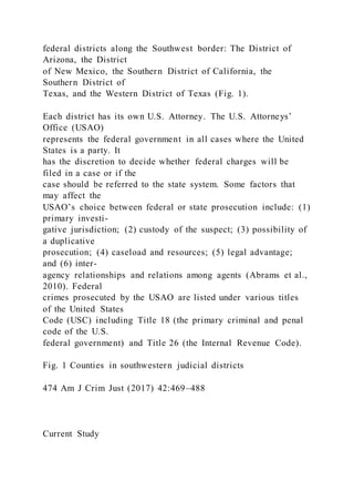federal districts along the Southwest border: The District of
Arizona, the District
of New Mexico, the Southern District of California, the
Southern District of
Texas, and the Western District of Texas (Fig. 1).
Each district has its own U.S. Attorney. The U.S. Attorneys’
Office (USAO)
represents the federal government in all cases where the United
States is a party. It
has the discretion to decide whether federal charges will be
filed in a case or if the
case should be referred to the state system. Some factors that
may affect the
USAO’s choice between federal or state prosecution include: (1)
primary investi-
gative jurisdiction; (2) custody of the suspect; (3) possibility of
a duplicative
prosecution; (4) caseload and resources; (5) legal advantage;
and (6) inter-
agency relationships and relations among agents (Abrams et al.,
2010). Federal
crimes prosecuted by the USAO are listed under various titles
of the United States
Code (USC) including Title 18 (the primary criminal and penal
code of the U.S.
federal government) and Title 26 (the Internal Revenue Code).
Fig. 1 Counties in southwestern judicial districts
474 Am J Crim Just (2017) 42:469–488
Current Study
 