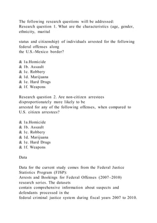 The following research questions will be addressed:
Research question 1. What are the characteristics (age, gender,
ethnicity, marital
status and citizenship) of individuals arrested for the following
federal offenses along
the U.S.-Mexico border?
& 1a.Homicide
& 1b. Assault
& 1c. Robbery
& 1d. Marijuana
& 1e. Hard Drugs
& 1f. Weapons
Research question 2. Are non-citizen arrestees
disproportionately more likely to be
arrested for any of the following offenses, when compared to
U.S. citizen arrestees?
& 1a.Homicide
& 1b. Assault
& 1c. Robbery
& 1d. Marijuana
& 1e. Hard Drugs
& 1f. Weapons
Data
Data for the current study comes from the Federal Justice
Statistics Program (FJSP):
Arrests and Bookings for Federal Offenses (2007–2010)
research series. The datasets
contain comprehensive information about suspects and
defendants processed in the
federal criminal justice system during fiscal years 2007 to 2010.
 