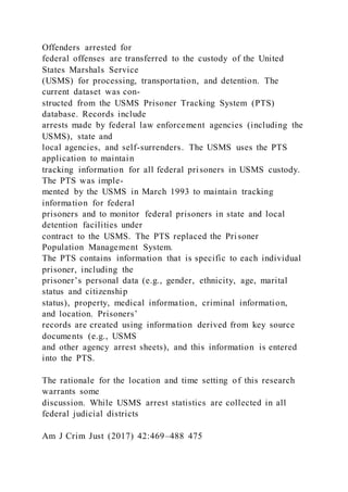 Offenders arrested for
federal offenses are transferred to the custody of the United
States Marshals Service
(USMS) for processing, transportation, and detention. The
current dataset was con-
structed from the USMS Prisoner Tracking System (PTS)
database. Records include
arrests made by federal law enforcement agencies (including the
USMS), state and
local agencies, and self-surrenders. The USMS uses the PTS
application to maintain
tracking information for all federal prisoners in USMS custody.
The PTS was imple-
mented by the USMS in March 1993 to maintain tracking
information for federal
prisoners and to monitor federal prisoners in state and local
detention facilities under
contract to the USMS. The PTS replaced the Prisoner
Population Management System.
The PTS contains information that is specific to each individual
prisoner, including the
prisoner’s personal data (e.g., gender, ethnicity, age, marital
status and citizenship
status), property, medical information, criminal information,
and location. Prisoners’
records are created using information derived from key source
documents (e.g., USMS
and other agency arrest sheets), and this information is entered
into the PTS.
The rationale for the location and time setting of this research
warrants some
discussion. While USMS arrest statistics are collected in all
federal judicial districts
Am J Crim Just (2017) 42:469–488 475
 