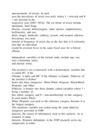 measurements of arrests. In each
case the prevalence of arrest was used, where 1 = arrested and 0
= not arrested in the
respective year (2007–2010). The six forms of arrest include
marijuana, hard drugs
(heroin, cocaine, hallucinogens, other opiates, amphetamines,
barbiturates, and syn-
thetic drugs), homicide, robbery, assault, and weapon offenses.
Prevalence was used
instead of frequency of arrest due to the fact that it is extremely
rare that an individual
would be arrested twice in the same fiscal year for a federal
offense.
Independent variables in the current study include age, sex,
race, citizenship status,
and marital status.
The arrestee’s sex is measured with a dichotomous variable that
is coded B1^ if the
offender is male and B0^ if the offender is female. Ethnicity of
the arrestee is broken
down into three categories: White/White Hispanic, Black/Black
Hispanic, and Other.
Ethnicity is broken into three dummy coded variables where 1 =
being a member of
that ethnic category and 0 = non-membership in that category.
In each model White/
White Hispanic was used as the reference category because it is
the largest category.
This predictor variable was coded using the same ethnicity
categories provided in FJSP
datasets, the source of information used in this analysis. As is
common in many
datasets, Hispanic defendants in the FJSP research series are
categorized as either
 