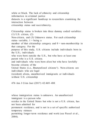 white or black. The lack of ethnicity and citizenship
information in criminal justice
datasets is a significant handicap to researchers examining the
interaction between
citizenship status and race/ethnicity.
Citizenship status is broken into three dummy coded variables:
(1) U.S. citizen, (2)
Non-citizen, and (3) Unknown status. For each citizenship
status variable, 1 = being a
member of that citizenship category and 0 = non-membership in
that category. For the
purpose of this study, U.S. citizens include individuals born in
the U.S.; individuals
who were born outside the U.S., but who have at least one
parent who is a U.S. citizen;
and individuals who were born alien but who have lawfully
become citizens of the
United States (i.e., Bnaturalized citizens^). Non-citizens are
individuals who are legal
(resident) aliens, unauthorized immigrants or individuals
without U.S. citizenship
476 Am J Crim Just (2017) 42:469–488
whose immigration status is unknown. An unauthorized
immigrant is a person who
resides in the United States but who is not a U.S. citizen, has
not been admitted for
permanent residence, and is not in a set of specific authorized
temporary statuses
permitting longer-term residence and work (see Passel et al.,
2004).
 