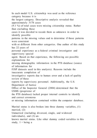 In each model U.S. citizenshi p was used as the reference
category because it is
the largest category. Descriptive analysis revealed that
approximately 3178 cases
(9.1 %) of total cases were missing citizenship status. Rather
than excluding those
cases it was decided to recode them as unknown in order to
identify possible
patterns in the missing values and to determine if those patterns
were consistent
with or different from other categories. One author of this study
has 22 years of
personal experience as a federal criminal investigator and
supervisory special
agent. Based on that experience, the following are possible
explanations for
missing demographic information in the PTS database (source
of information for
FJSP datasets used in this analysis). Reasons include the
inaccurate completion of
investigative reports due to human error and a lack of quality
review of those
reports by supervisory personnel. Additionally, the U.S.
Department of Justice
Office of the Inspector General (2004) determined that the
USMS (proprietor of
the PTS database) lacked proper internal controls to identify
and correct erroneous
or missing information contained within the computer database.
Marital status is also broken into three dummy variables, (1)
married, (2)
Unmarried (including divorced, single, and widowed
individuals), and (3) un-
known marital status. Like other dummy coded variables in this
study, 1 = being a
 