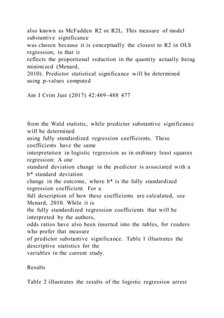 also known as McFadden R2 or R2L. This measure of model
substantive significance
was chosen because it is conceptually the closest to R2 in OLS
regression, in that it
reflects the proportional reduction in the quantity actually being
minimized (Menard,
2010). Predictor statistical significance will be determined
using p-values computed
Am J Crim Just (2017) 42:469–488 477
from the Wald statistic, while predictor substantive significance
will be determined
using fully standardized regression coefficients. These
coefficients have the same
interpretation in logistic regression as in ordinary least squares
regression: A one
standard deviation change in the predictor is associated with a
b* standard deviation
change in the outcome, where b* is the fully standardized
regression coefficient. For a
full description of how these coefficients are calculated, see
Menard, 2010. While it is
the fully standardized regression coefficients that will be
interpreted by the authors,
odds ratios have also been inserted into the tables, for r eaders
who prefer that measure
of predictor substantive significance. Table 1 illustrates the
descriptive statistics for the
variables in the current study.
Results
Table 2 illustrates the results of the logistic regression arrest
 