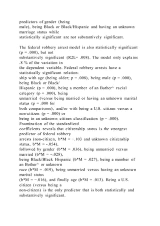 predictors of gender (being
male), being Black or Black/Hispanic and having an unknown
marriage status while
statistically significant are not substantively significant.
The federal robbery arrest model is also statistically significant
(p = .000), but not
substantively significant (R2L= .008). The model only explains
.8 % of the variation in
the dependent variable. Federal robbery arrests have a
statistically significant relation-
ship with age (being older; p = .008), being male (p = .000),
being Black or Black/
Hispanic (p = .000), being a member of an Bother^ racial
category (p = .000), being
unmarried (versus being married or having an unknown marital
status (p = .000 for
both comparisons), and/or with being a U.S. citizen versus a
non-citizen (p = .000) or
being in an unknown citizen classification (p = .000).
Examination of the standardized
coefficients reveals that citizenship status is the strongest
predictor of federal robbery
arrests (non-citizen, b*M = −.103 and unknown citizenship
status, b*M = -.054),
followed by gender (b*M = .036), being unmarried versus
married (b*M = −.028),
being Black/Black Hispanic (b*M = .027), being a member of
an Bother^ or unknown
race (b*M = .019), being unmarried versus having an unknown
marital status
(b*M = −.016), and finally age (b*M = .013). Being a U.S.
citizen (versus being a
non-citizen) is the only predictor that is both statistically and
substantively significant.
 