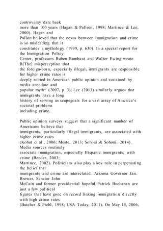 controversy date back
more than 100 years (Hagan & Palloni, 1998; Martinez & Lee,
2000). Hagan and
Pallon believed that the nexus between immigration and crime
is so misleading that it
constitutes a mythology (1999, p. 630). In a special report for
the Immigration Policy
Center, professors Ruben Rumbaut and Walter Ewing wrote
B[The] misperception that
the foreign-born, especially illegal, immigrants are responsible
for higher crime rates is
deeply rooted in American public opinion and sustained by
media anecdote and
popular myth^ (2007, p. 3). Lee (2013) similarly argues that
immigrants have a long
history of serving as scapegoats for a vast array of America’s
societal problems
including crime.
Public opinion surveys suggest that a significant number of
Americans believe that
immigrants, particularly illegal immigrants, are associated with
higher crime rates
(Kohut et al., 2006; Muste, 2013; Sohoni & Sohoni, 2014).
Media sources routinely
associate immigration, especially Hispanic immigrants, with
crime (Bender, 2003;
Martinez, 2002). Politicians also play a key role in perpetuating
the belief that
immigrants and crime are interrelated. Arizona Governor Jan.
Brewer, Senator John
McCain and former presidential hopeful Patrick Buchanan are
just a few political
figures that have gone on record linking immigration directly
with high crime rates
(Butcher & Piehl, 1998; USA Today, 2011). On May 15, 2006,
 