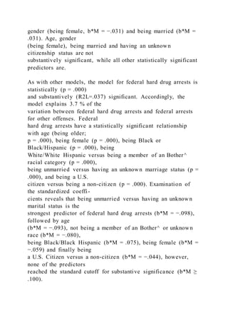 gender (being female, b*M = −.031) and being married (b*M =
.031). Age, gender
(being female), being married and having an unknown
citizenship status are not
substantively significant, while all other statistically significant
predictors are.
As with other models, the model for federal hard drug arrests is
statistically (p = .000)
and substantively (R2L=.037) significant. Accordingly, the
model explains 3.7 % of the
variation between federal hard drug arrests and federal arrests
for other offenses. Federal
hard drug arrests have a statistically significant relationship
with age (being older;
p = .000), being female (p = .000), being Black or
Black/Hispanic (p = .000), being
White/White Hispanic versus being a member of an Bother^
racial category (p = .000),
being unmarried versus having an unknown marriage status (p =
.000), and being a U.S.
citizen versus being a non-citizen (p = .000). Examination of
the standardized coeffi-
cients reveals that being unmarried versus having an unknown
marital status is the
strongest predictor of federal hard drug arrests (b*M = −.098),
followed by age
(b*M = −.093), not being a member of an Bother^ or unknown
race (b*M = −.080),
being Black/Black Hispanic (b*M = .075), being female (b*M =
−.059) and finally being
a U.S. Citizen versus a non-citizen (b*M = −.044), however,
none of the predictors
reached the standard cutoff for substantive significance (b*M ≥
.100).
 