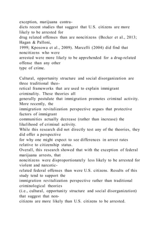 exception, marijuana contra-
dicts recent studies that suggest that U.S. citizens are more
likely to be arrested for
drug related offenses than are noncitizens (Becker et al., 2013;
Hagan & Palloni,
1999; Kposowa et al., 2009). Marcelli (2004) did find that
noncitizens who were
arrested were more likely to be apprehended for a drug-related
offense than any other
type of crime.
Cultural, opportunity structure and social disorganization are
three traditional theo-
retical frameworks that are used to explain immigrant
criminality. These theories all
generally postulate that immigration promotes criminal activity.
More recently, the
immigration revitalization perspective argues that protective
factors of immigrant
communities actually decrease (rather than increase) the
likelihood of criminal activity.
While this research did not directly test any of the theories, they
did offer a perspective
for why one might expect to see differences in arrest rates
relative to citizenship status.
Overall, this research showed that with the exception of federal
marijuana arrests, that
noncitizens were disproportionately less likely to be arrested for
violent and narcotic-
related federal offenses than were U.S. citizens. Results of this
study tend to support the
immigration revitalization perspective rather than traditional
criminological theories
(i.e., cultural, opportunity structure and social disorganization)
that suggest that non-
citizens are more likely than U.S. citizens to be arrested.
 