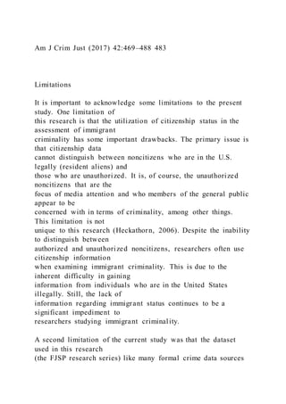 Am J Crim Just (2017) 42:469–488 483
Limitations
It is important to acknowledge some limitations to the present
study. One limitation of
this research is that the utilization of citizenship status in the
assessment of immigrant
criminality has some important drawbacks. The primary issue is
that citizenship data
cannot distinguish between noncitizens who are in the U.S.
legally (resident aliens) and
those who are unauthorized. It is, of course, the unauthorized
noncitizens that are the
focus of media attention and who members of the general public
appear to be
concerned with in terms of criminality, among other things.
This limitation is not
unique to this research (Heckathorn, 2006). Despite the inability
to distinguish between
authorized and unauthorized noncitizens, researchers often use
citizenship information
when examining immigrant criminality. This is due to the
inherent difficulty in gaining
information from individuals who are in the United States
illegally. Still, the lack of
information regarding immigrant status continues to be a
significant impediment to
researchers studying immigrant criminality.
A second limitation of the current study was that the dataset
used in this research
(the FJSP research series) like many formal crime data sources
 