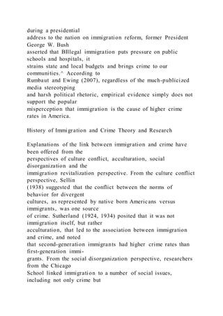 during a presidential
address to the nation on immigration reform, former President
George W. Bush
asserted that BIllegal immigration puts pressure on public
schools and hospitals, it
strains state and local budgets and brings crime to our
communities.^ According to
Rumbaut and Ewing (2007), regardless of the much-publicized
media stereotyping
and harsh political rhetoric, empirical evidence simply does not
support the popular
misperception that immigration is the cause of higher crime
rates in America.
History of Immigration and Crime Theory and Research
Explanations of the link between immigration and crime have
been offered from the
perspectives of culture conflict, acculturation, social
disorganization and the
immigration revitalization perspective. From the culture conflict
perspective, Sellin
(1938) suggested that the conflict between the norms of
behavior for divergent
cultures, as represented by native born Americans versus
immigrants, was one source
of crime. Sutherland (1924, 1934) posited that it was not
immigration itself, but rather
acculturation, that led to the association between immigration
and crime, and noted
that second-generation immigrants had higher crime rates than
first-generation immi-
grants. From the social disorganization perspective, researchers
from the Chicago
School linked immigration to a number of social issues,
including not only crime but
 