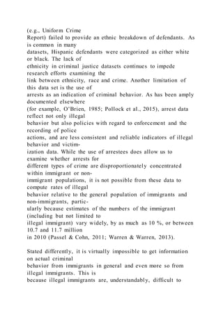 (e.g., Uniform Crime
Report) failed to provide an ethnic breakdown of defendants. As
is common in many
datasets, Hispanic defendants were categorized as either white
or black. The lack of
ethnicity in criminal justice datasets continues to impede
research efforts examining the
link between ethnicity, race and crime. Another limitation of
this data set is the use of
arrests as an indication of criminal behavior. As has been amply
documented elsewhere
(for example, O’Brien, 1985; Pollock et al., 2015), arrest data
reflect not only illegal
behavior but also policies with regard to enforcement and the
recording of police
actions, and are less consistent and reliable indicators of illegal
behavior and victim-
ization data. While the use of arrestees does allow us to
examine whether arrests for
different types of crime are disproportionately concentrated
within immigrant or non-
immigrant populations, it is not possible from these data to
compute rates of illegal
behavior relative to the general population of immigrants and
non-immigrants, partic-
ularly because estimates of the numbers of the immigrant
(including but not limited to
illegal immigrant) vary widely, by as much as 10 %, or between
10.7 and 11.7 million
in 2010 (Passel & Cohn, 2011; Warren & Warren, 2013).
Stated differently, it is virtually impossible to get information
on actual criminal
behavior from immigrants in general and even more so from
illegal immigrants. This is
because illegal immigrants are, understandably, difficult to
 