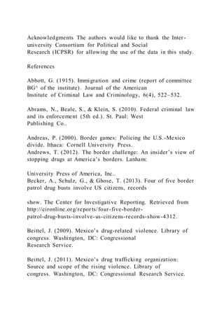 Acknowledgments The authors would like to thank the Inter-
university Consortium for Political and Social
Research (ICPSR) for allowing the use of the data in this study.
References
Abbott, G. (1915). Immigration and crime (report of committee
BG^ of the institute). Journal of the American
Institute of Criminal Law and Criminology, 6(4), 522–532.
Abrams, N., Beale, S., & Klein, S. (2010). Federal criminal law
and its enforcement (5th ed.). St. Paul: West
Publishing Co..
Andreas, P. (2000). Border games: Policing the U.S.-Mexico
divide. Ithaca: Cornell University Press.
Andrews, T. (2012). The border challenge: An insider’s view of
stopping drugs at America’s borders. Lanham:
University Press of America, Inc..
Becker, A., Schulz, G., & Ghose, T. (2013). Four of five border
patrol drug busts involve US citizens, records
show. The Center for Investigative Reporting. Retrieved from
http://cironline.org/repor ts/four-five-border-
patrol-drug-busts-involve-us-citizens-records-show-4312.
Beittel, J. (2009). Mexico’s drug-related violence. Library of
congress. Washington, DC: Congressional
Research Service.
Beittel, J. (2011). Mexico’s drug trafficking organization:
Source and scope of the rising violence. Library of
congress. Washington, DC: Congressional Research Service.
 
