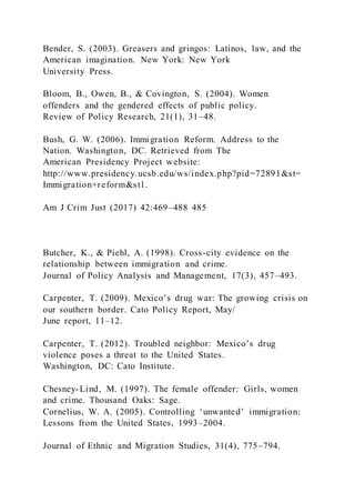 Bender, S. (2003). Greasers and gringos: Latinos, law, and the
American imagination. New York: New York
University Press.
Bloom, B., Owen, B., & Covington, S. (2004). Women
offenders and the gendered effects of public policy.
Review of Policy Research, 21(1), 31–48.
Bush, G. W. (2006). Immigration Reform. Address to the
Nation. Washington, DC. Retrieved from The
American Presidency Project website:
http://www.presidency.ucsb.edu/ws/index.php?pid=72891&st=
Immigration+reform&st1.
Am J Crim Just (2017) 42:469–488 485
Butcher, K., & Piehl, A. (1998). Cross-city evidence on the
relationship between immigration and crime.
Journal of Policy Analysis and Management, 17(3), 457–493.
Carpenter, T. (2009). Mexico’s drug war: The growing crisis on
our southern border. Cato Policy Report, May/
June report, 11–12.
Carpenter, T. (2012). Troubled neighbor: Mexico’s drug
violence poses a threat to the United States.
Washington, DC: Cato Institute.
Chesney-Lind, M. (1997). The female offender: Girls, women
and crime. Thousand Oaks: Sage.
Cornelius, W. A. (2005). Controlling ‘unwanted’ immigration:
Lessons from the United States, 1993–2004.
Journal of Ethnic and Migration Studies, 31(4), 775–794.
 