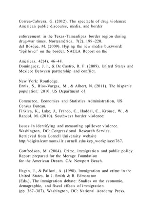 Correa-Cabrera, G. (2012). The spectacle of drug violence:
American public discourse, media, and border
enforcement in the Texas-Tamaulipas border region during
drug-war times. Norteamérica, 7(2), 199–220.
del Bosque, M. (2009). Hyping the new media buzzword:
‘Spillover’ on the border. NACLA Report on the
Americas, 42(4), 46–48.
Domínguez, J. I., & De Castro, R. F. (2009). United States and
Mexico: Between partnership and conflict.
New York: Routledge.
Ennis, S., Ríos-Vargas, M., & Albert, N. (2011). The hispanic
population: 2010. US Department of
Commerce, Economics and Statistics Administration, US
Census Bureau.
Finklea, K., Lake, J., Franco, C., Haddal, C., Krouse, W., &
Randol, M. (2010). Southwest border violence:
Issues in identifying and measuring spillover violence.
Washington, DC: Congressional Research Service.
Retrieved from Cornell University website
http://digitalcommons.ilr.cornell.edu/key_workplace/767.
Gottfredson, M. (2004). Crime, immigratio n and public policy.
Report prepared for the Merage Foundation
for the American Dream. CA: Newport Beach.
Hagan, J., & Palloni, A. (1998). Immigration and crime in the
United States. In J. Smith & B. Edmonston
(Eds.), The immigration debate: Studies on the economic,
demographic, and fiscal effects of immigration
(pp. 367–387). Washington, DC: National Academy Press.
 