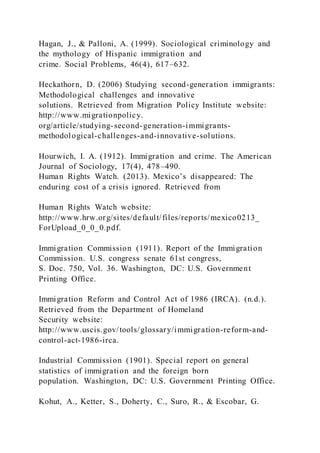 Hagan, J., & Palloni, A. (1999). Sociological criminology and
the mythology of Hispanic immigration and
crime. Social Problems, 46(4), 617–632.
Heckathorn, D. (2006) Studying second-generation immigrants:
Methodological challenges and innovative
solutions. Retrieved from Migration Policy Institute website:
http://www.migrationpolicy.
org/article/studying-second-generation-immigrants-
methodological-challenges-and-innovative-solutions.
Hourwich, I. A. (1912). Immigration and crime. The American
Journal of Sociology, 17(4), 478–490.
Human Rights Watch. (2013). Mexico’s disappeared: The
enduring cost of a crisis ignored. Retrieved from
Human Rights Watch website:
http://www.hrw.org/sites/default/files/reports/mexico0213_
ForUpload_0_0_0.pdf.
Immigration Commission (1911). Report of the Immigration
Commission. U.S. congress senate 61st congress,
S. Doc. 750, Vol. 36. Washington, DC: U.S. Government
Printing Office.
Immigration Reform and Control Act of 1986 (IRCA). (n.d.).
Retrieved from the Department of Homeland
Security website:
http://www.uscis.gov/tools/glossary/immigration-reform-and-
control-act-1986-irca.
Industrial Commission (1901). Special report on general
statistics of immigration and the foreign born
population. Washington, DC: U.S. Government Printing Office.
Kohut, A., Ketter, S., Doherty, C., Suro, R., & Escobar, G.
 