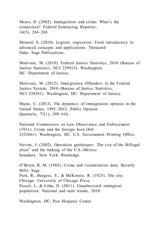 Mears, D. (2002). Immigration and crime: What’s the
connection? Federal Sentencing Reporter,
14(5), 284–288.
Menard, S. (2010). Logistic regression: From introductory to
advanced concepts and applications. Thousand
Oaks: Sage Publications.
Motivans, M. (2010). Federal Justice Statistics, 2010 (Bureau of
Justice Statistics, NCJ 239913). Washington,
DC: Department of Justice.
Motivans, M. (2012). Immigration Offenders in the Federal
Justice System, 2010 (Bureau of Justice Statistics,
NCJ 238581). Washington, DC: Department of Justice.
Muste, C. (2013). The dynamics of immigration opinion in the
United States, 1992–2012. Public Opinion
Quarterly, 77(1), 398–416.
National Commission on Law Observance and Enforcement
(1931). Crime and the foreign born (bib
2352661). Washington, DC: U.S. Government Printing Office.
Nevins, J. (2002). Operation gatekeeper: The rise of the Billegal
alien^ and the making of the U.S.-Mexico
boundary. New York: Routledge.
O’Brien, R. M. (1985). Crime and victimization data. Beverly
Hills: Sage.
Park, R., Burgess, E., & McKenzie, R. (1925). The city.
Chicago: University of Chicago Press.
Passel, J., & Cohn, D. (2011). Unauthorized immigrant
population: National and state trends, 2010.
Washington, DC: Pew Hispanic Center.
 