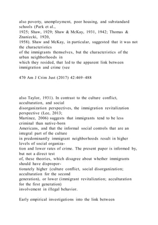 also poverty, unemployment, poor housing, and substandard
schools (Park et al.,
1925; Shaw, 1929; Shaw & McKay, 1931, 1942; Thomas &
Znaniecki, 1920,
1958). Shaw and McKay, in particular, suggested that it was not
the characteristics
of the immigrants themselves, but the characteristics of the
urban neighborhoods in
which they resided, that led to the apparent link between
immigration and crime (see
470 Am J Crim Just (2017) 42:469–488
also Taylor, 1931). In contrast to the culture conflict,
acculturation, and social
disorganization perspectives, the immigration revitalization
perspective (Lee, 2013;
Martinez, 2006) suggests that immigrants tend to be less
criminal than native-born
Americans, and that the informal social controls that are an
integral part of the culture
in predominantly immigrant neighborhoods result in higher
levels of social organiza-
tion and lower rates of crime. The present paper is informed by,
but not a direct test
of, these theories, which disagree about whether immigrants
should have dispropor-
tionately higher (culture conflict, social disorganization;
acculturation for the second
generation), or lower (immigrant revitalization; acculturation
for the first generation)
involvement in illegal behavior.
Early empirical investigations into the link between
 