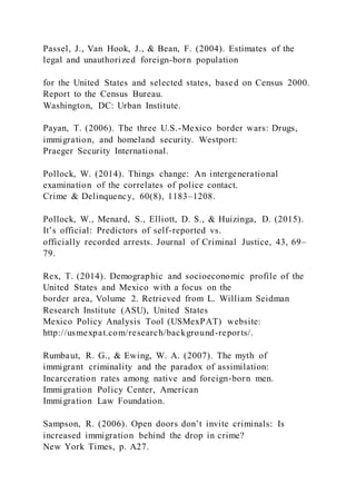 Passel, J., Van Hook, J., & Bean, F. (2004). Estimates of the
legal and unauthorized foreign-born population
for the United States and selected states, based on Census 2000.
Report to the Census Bureau.
Washington, DC: Urban Institute.
Payan, T. (2006). The three U.S.-Mexico border wars: Drugs,
immigration, and homeland security. Westport:
Praeger Security International.
Pollock, W. (2014). Things change: An intergenerational
examination of the correlates of police contact.
Crime & Delinquency, 60(8), 1183–1208.
Pollock, W., Menard, S., Elliott, D. S., & Huizinga, D. (2015).
It’s official: Predictors of self-reported vs.
officially recorded arrests. Journal of Criminal Justice, 43, 69–
79.
Rex, T. (2014). Demographic and socioeconomic profile of the
United States and Mexico with a focus on the
border area, Volume 2. Retrieved from L. William Seidman
Research Institute (ASU), United States
Mexico Policy Analysis Tool (USMexPAT) website:
http://usmexpat.com/research/background-reports/.
Rumbaut, R. G., & Ewing, W. A. (2007). The myth of
immigrant criminality and the paradox of assimilation:
Incarceration rates among native and foreign-born men.
Immigration Policy Center, American
Immigration Law Foundation.
Sampson, R. (2006). Open doors don’t invite criminals: Is
increased immigration behind the drop in crime?
New York Times, p. A27.
 