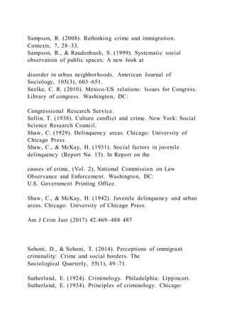 Sampson, R. (2008). Rethinking crime and immigration.
Contexts, 7, 28–33.
Sampson, R., & Raudenbush, S. (1999). Systematic social
observation of public spaces: A new look at
disorder in urban neighborhoods. American Journal of
Sociology, 105(3), 603–651.
Seelke, C. R. (2010). Mexico-US relations: Issues for Congress.
Library of congress. Washington, DC:
Congressional Research Service.
Sellin, T. (1938). Culture conflict and crime. New York: Social
Science Research Council.
Shaw, C. (1929). Delinquency areas. Chicago: University of
Chicago Press.
Shaw, C., & McKay, H. (1931). Social factors in juvenile
delinquency (Report No. 13). In Report on the
causes of crime, (Vol. 2), National Commission on Law
Observance and Enforcement. Washington, DC:
U.S. Government Printing Office.
Shaw, C., & McKay, H. (1942). Juvenile delinquency and urban
areas. Chicago: University of Chicago Press.
Am J Crim Just (2017) 42:469–488 487
Sohoni, D., & Sohoni, T. (2014). Perceptions of immigrant
criminality: Crime and social borders. The
Sociological Quarterly, 55(1), 49–71.
Sutherland, E. (1924). Criminology. Philadelphia: Lippincott.
Sutherland, E. (1934). Principles of criminology. Chicago:
 