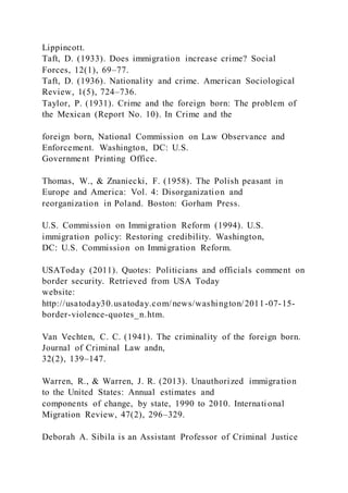 Lippincott.
Taft, D. (1933). Does immigration increase crime? Social
Forces, 12(1), 69–77.
Taft, D. (1936). Nationality and crime. American Sociological
Review, 1(5), 724–736.
Taylor, P. (1931). Crime and the foreign born: The problem of
the Mexican (Report No. 10). In Crime and the
foreign born, National Commission on Law Observance and
Enforcement. Washington, DC: U.S.
Government Printing Office.
Thomas, W., & Znaniecki, F. (1958). The Polish peasant in
Europe and America: Vol. 4: Disorganization and
reorganization in Poland. Boston: Gorham Press.
U.S. Commission on Immigration Reform (1994). U.S.
immigration policy: Restoring credibility. Washington,
DC: U.S. Commission on Immigration Reform.
USAToday (2011). Quotes: Politicians and officials comment on
border security. Retrieved from USA Today
website:
http://usatoday30.usatoday.com/news/washington/2011-07-15-
border-violence-quotes_n.htm.
Van Vechten, C. C. (1941). The criminality of the foreign born.
Journal of Criminal Law andn,
32(2), 139–147.
Warren, R., & Warren, J. R. (2013). Unauthorized immigration
to the United States: Annual estimates and
components of change, by state, 1990 to 2010. International
Migration Review, 47(2), 296–329.
Deborah A. Sibila is an Assistant Professor of Criminal Justice
 