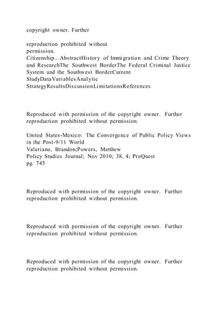 copyright owner. Further
reproduction prohibited without
permission.
Citizenship...AbstractHistory of Immigration and Crime Theory
and ResearchThe Southwest BorderThe Federal Criminal Justice
System and the Southwest BorderCurrent
StudyDataVariablesAnalytic
StrategyResultsDiscussionLimitationsReferences
Reproduced with permission of the copyright owner. Further
reproduction prohibited without permission.
United States-Mexico: The Convergence of Public Policy Views
in the Post-9/11 World
Valeriano, Brandon;Powers, Matthew
Policy Studies Journal; Nov 2010; 38, 4; ProQuest
pg. 745
Reproduced with permission of the copyright owner. Further
reproduction prohibited without permission.
Reproduced with permission of the copyright owner. Further
reproduction prohibited without permission.
Reproduced with permission of the copyright owner. Further
reproduction prohibited without permission.
 