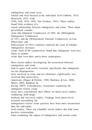 immigration and crime were
limited and were focused at the individual level (Abbott, 1915;
Hourwich, 1912; Lind,
1930; Taft, 1933, 1936; Van Vechten, 1941). These studies
found little evidence of a
causal relationship between immigration and crime. Three major
government commis-
sions (the Industrial Commission of 1901, the [Dillingham]
Immigration Commission
of 1911, and the [Wickersham] National Commission on Law
Observance and
Enforcement of 1931) similarly explored the issue of whether
immigration increases
crime. Each of the commissions found that immigrants were less
likely to commit
crime than were their native-born counterparts.
More recent studies investigating the association between
immigration and crime
tend to agree with earlier research, specifically that immigrants
are not disproportion-
ately involved in crime and are oftentimes significantly less
involved than native-born
Americans (Hagan & Palloni, 1998; Martinez & Lee, 2000;
Mears, 2002; Rumbaut &
Ewing, 2007). Contemporary researchers examining the
immigrant-violent crime
nexus have concentrated their efforts on macro-level studies,
conducting both neigh-
borhood and city-level studies. Findings from macro-level
research surrounding the
immigration-violent crime question have been more inconsistent
than the individual-
level studies. There are a handful recent studies that find some
positive relationships
when examining the impact of immigration and certain crime
 