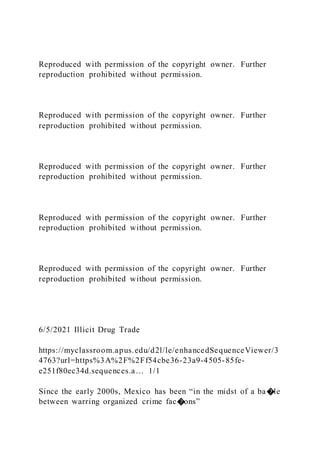 Reproduced with permission of the copyright owner. Further
reproduction prohibited without permission.
Reproduced with permission of the copyright owner. Further
reproduction prohibited without permission.
Reproduced with permission of the copyright owner. Further
reproduction prohibited without permission.
Reproduced with permission of the copyright owner. Further
reproduction prohibited without permission.
Reproduced with permission of the copyright owner. Further
reproduction prohibited without permission.
6/5/2021 Illicit Drug Trade
https://myclassroom.apus.edu/d2l/le/enhancedSequenceViewer/3
4763?url=https%3A%2F%2Ff54cbe36-23a9-4505-85fe-
e251f80ec34d.sequences.a… 1/1
Since the early 2000s, Mexico has been “in the midst of a ba�le
between warring organized crime fac�ons”
 