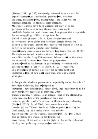 (Simser, 2011, p. 267) commonly referred to as cartels that
exploit corrup�on, subversion, penetra�on, extreme
violence, assassina�ons, kidnappings, and other violent
methods intended to promote their interests.
Moreover, cartels have been warring not only with the
government but also among themselves, striving to
establish dominance and control over key plazas that are portals
for the smuggling of illicit drugs into the
United States (Simser, 2011). Some researchers and
policymakers even claim that Mexican cartels should be
defined as insurgent groups that have a real chance of seizing
power in the country should their further
evolu�onary pace remain on the exis�ng track (Blaine, 2012).
This opinion complies with a similar viewpoint
accredited to the Drug Enforcement Administra�on that there
has occurred “a transi�on from the gangsterism
of tradi�onal narco hitmen to paramilitary terrorism with
guerilla tac�cs” (Turbiville, 2010, p. 123). Therefore,
this evolu�on of cartels calls for the development and
implementa�on of new an�-drug measures and combat
strategies.
Although the Mexican government, especially under the rule of
President Calderon, has a�empted to
implement new amendments since 2006, they have proved to be
only par�ally successful (Turbiville, 2010).
Understandably, violence is an integral part of the illicit drug
trade irrespec�ve of the par�cular drug and
country, yet the level of violence in Mexico is truly alarming
(Bei�el, 2012). As of 2006, there were four main
cartels: (a) the Tijuana/Arellano Felix organiza�on, (b) the
Gulf cartel, (c) the Sinaloa cartel, and (d) the
Juarez/Vicente Carillo Fuentes organiza�on (Bei�el, 2012).
The government’s steps, in par�cular, the
involvement of the military in the fight with cartels, enhanced
intelligence gathering, coopera�on with the
 