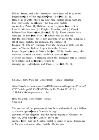 United States, and other measures, have resulted in extreme
fragmenta�on of the organiza�ons (Bei�el, 2012).
Hence, as of 2015, there are now nine cartels along with the
four previously men�oned; the five new cartels
are (a) Los Zetas, (b) Beltran Leyva Organiza�on, (c) La
Familia Michoacana, (d) Knights Templar, and (e) Cartel
Jalisco-New Genera�on (Bei�el, 2015). These cartels have
managed to func�on with li�le problems despite the
fact the government has either captured or killed the kingpins of
all of these cartels, for instance, the capture of
Joaquin “El Chapo” Guzman from the Sinaloa in 2014 and the
arrest of Hector Beltran Leyva from the Beltran
Leyva Organiza�on in 2014 (Bei�el, 2015). Furthermore, the
violence remains an actual problem, irrespec�ve
of some successes in bringing down the homicide rate as cartels
have intensified ac�vi�es related to
kidnappings, extor�ons, and threats (Bei�el, 2015).
6/5/2021 How Mexican Government Handle Situation
https://myclassroom.apus.edu/d2l/le/enhancedSequenceViewer/3
4763?url=https%3A%2F%2Ff54cbe36-23a9-4505-85fe-
e251f80ec34d.sequences.a… 1/1
How Mexican Government Handle
Situation
The success of the government has been undermined by a failure
to disrupt opera�ons of cartels through
captures of the kingpins and the recent escape of Guzman on
July 11, 2015 (Bei�el, 2015). There are
supposi�ons that the Sinaloa cartel is vying to seize dominance
in Mexico and unite other cartels. On the one
 