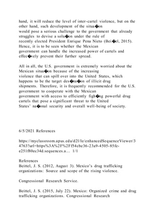 hand, it will reduce the level of inter-cartel violence, but on the
other hand, such development of the situa�on
would pose a serious challenge to the government that already
struggles to devise a solu�on under the rule of
recently elected President Enrique Pena Nieto (Bei�el, 2015).
Hence, it is to be seen whether the Mexican
government can handle the increased power of cartels and
effec�vely prevent their further spread.
All in all, the U.S. government is extremely worried about the
Mexican situa�on because of the increasing
violence that can spill over into the United States, which
happens to be the target des�na�on of illicit drug
shipments. Therefore, it is frequently recommended for the U.S.
government to cooperate with the Mexican
government with access to efficiently figh�ng powerful drug
cartels that pose a significant threat to the United
States’ na�onal security and overall well-being of society.
6/5/2021 References
https://myclassroom.apus.edu/d2l/le/enhancedSequenceViewer/3
4763?url=https%3A%2F%2Ff54cbe36-23a9-4505-85fe-
e251f80ec34d.sequences.a… 1/1
References
Beittel, J. S. (2012, August 3). Mexico’s drug trafficking
organizations: Source and scope of the rising violence.
Congressional Research Service.
Beittel, J. S. (2015, July 22). Mexico: Organized crime and drug
trafficking organizations. Congressional Research
 
