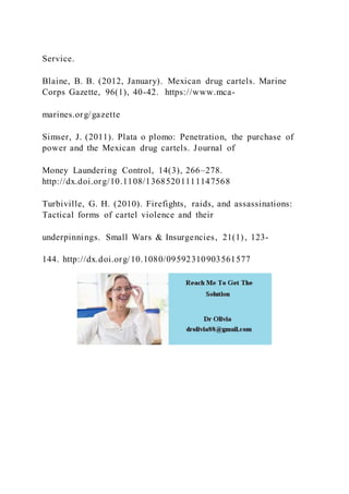 Service.
Blaine, B. B. (2012, January). Mexican drug cartels. Marine
Corps Gazette, 96(1), 40-42. https://www.mca-
marines.org/gazette
Simser, J. (2011). Plata o plomo: Penetration, the purchase of
power and the Mexican drug cartels. Journal of
Money Laundering Control, 14(3), 266–278.
http://dx.doi.org/10.1108/13685201111147568
Turbiville, G. H. (2010). Firefights, raids, and assassinations:
Tactical forms of cartel violence and their
underpinnings. Small Wars & Insurgencies, 21(1), 123-
144. http://dx.doi.org/10.1080/09592310903561577
 