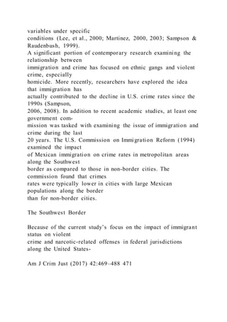 variables under specific
conditions (Lee, et al., 2000; Martinez, 2000, 2003; Sampson &
Raudenbush, 1999).
A significant portion of contemporary research examining the
relationship between
immigration and crime has focused on ethnic gangs and violent
crime, especially
homicide. More recently, researchers have explored the idea
that immigration has
actually contributed to the decline in U.S. crime rates since the
1990s (Sampson,
2006, 2008). In addition to recent academic studies, at least one
government com-
mission was tasked with examining the issue of immigration and
crime during the last
20 years. The U.S. Commission on Immigration Reform (1994)
examined the impact
of Mexican immigration on crime rates in metropolitan areas
along the Southwest
border as compared to those in non-border cities. The
commission found that crimes
rates were typically lower in cities with large Mexican
populations along the border
than for non-border cities.
The Southwest Border
Because of the current study’s focus on the impact of immigrant
status on violent
crime and narcotic-related offenses in federal jurisdictions
along the United States-
Am J Crim Just (2017) 42:469–488 471
 