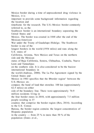 Mexico border during a time of unprecedented drug violence in
Mexico, it is
important to provide some background information regarding
the location and
timeframe for the research. The U.S.-Mexico border commonly
referred to, as the
Southwest border is an international boundary separating the
United States and
Mexico. The border was created in 1848 after the end of the
Mexican-American
War under the Treaty of Guadalupe-Hidalgo. The Southwest
border is one of the
longest borders in the world (1954 miles) and runs along the
U.S. states of
California, Arizona, New Mexico and Texas on the northern
side and the Mexican
states of Baja California, Sonora, Chihuahua, Coahuila, Nuevo
Leon and Tamaulipas
on the southern side. It is also considered to be the busiest
international boundary in
the world (Andreas, 2000). The La Paz Agreement signed by the
United States and
Mexico in 1983 specifies that the Bborder region^ between the
U.S.-Mexico en-
compass the band of land that stretches 100 km (approximately
62.5 miles) on either
side of the boundary line. There were approximately 70.9
million residents living in
the four border states in 2010, with approximately 7.5 million
people residing in 37
counties that comprise the border region (Rex, 2014). According
to the U.S. Census
Bureau, the border region contains the largest concentration of
Hispanic population
in the country — from 25 % to more than 50 % of the
population (Ennis et al.,
 