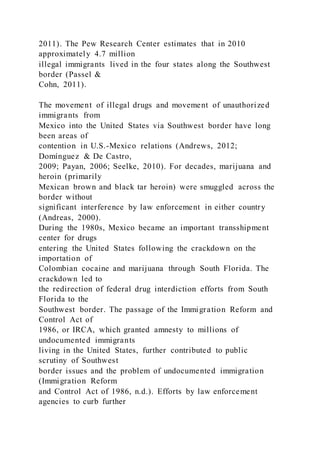2011). The Pew Research Center estimates that in 2010
approximately 4.7 million
illegal immigrants lived in the four states along the Southwest
border (Passel &
Cohn, 2011).
The movement of illegal drugs and movement of unauthorized
immigrants from
Mexico into the United States via Southwest border have long
been areas of
contention in U.S.-Mexico relations (Andrews, 2012;
Domínguez & De Castro,
2009; Payan, 2006; Seelke, 2010). For decades, marijuana and
heroin (primarily
Mexican brown and black tar heroin) were smuggled across the
border without
significant interference by law enforcement in either country
(Andreas, 2000).
During the 1980s, Mexico became an important transshipment
center for drugs
entering the United States following the crackdown on the
importation of
Colombian cocaine and marijuana through South Florida. The
crackdown led to
the redirection of federal drug interdiction efforts from South
Florida to the
Southwest border. The passage of the Immigration Reform and
Control Act of
1986, or IRCA, which granted amnesty to millions of
undocumented immigrants
living in the United States, further contributed to public
scrutiny of Southwest
border issues and the problem of undocumented immigration
(Immigration Reform
and Control Act of 1986, n.d.). Efforts by law enforcement
agencies to curb further
 